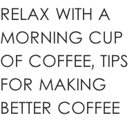 RELAX WITH A  MORNING CUP  OF COFFEE, TIPS  FOR MAKING  BETTER COFFEE