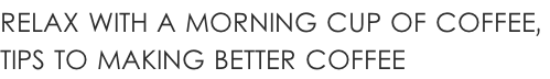 RELAX WITH A MORNING CUP OF COFFEE,  TIPS TO MAKING BETTER COFFEE